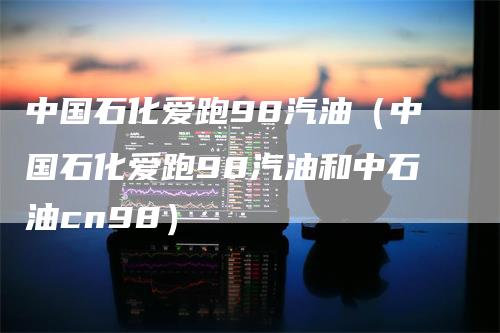 中国石化爱跑98汽油（中国石化爱跑98汽油和中石油cn98）