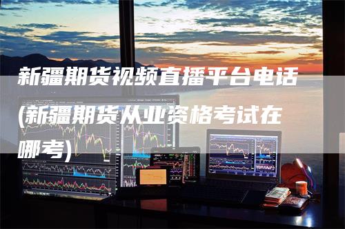 新疆期货视频直播平台电话(新疆期货从业资格考试在哪考)