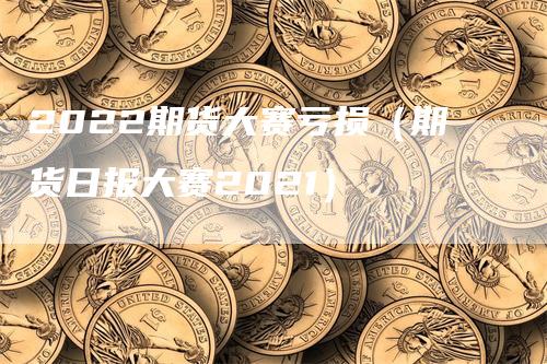 2022期货大赛亏损（期货日报大赛2021）