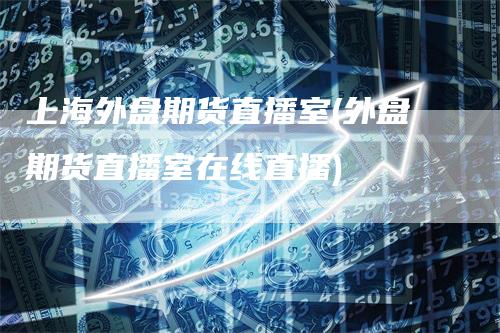 上海外盘期货直播室(外盘期货直播室在线直播)