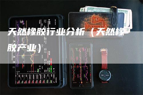 天然橡胶行业分析（天然橡胶产业）