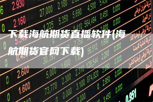 下载海航期货直播软件(海航期货官网下载)
