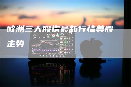 欧洲三大股指最新行情美股走势
