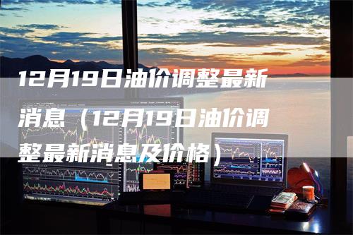 12月19日油价调整最新消息（12月19日油价调整最新消息及价格）