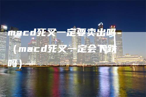 macd死叉一定要卖出吗（macd死叉一定会下跌吗）