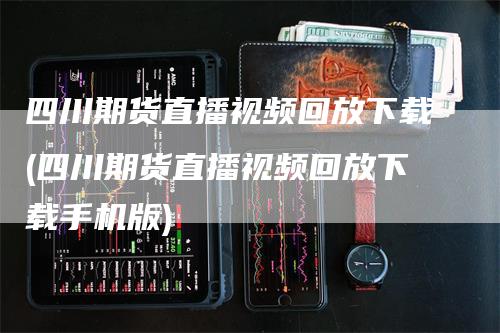 四川期货直播视频回放下载(四川期货直播视频回放下载手机版)