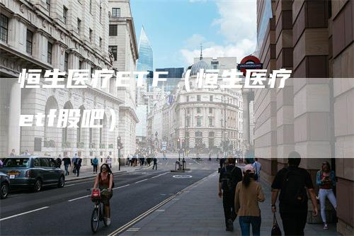恒生医疗ETF（恒生医疗etf股吧）