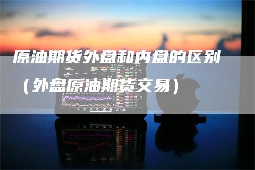 原油期货外盘和内盘的区别（外盘原油期货交易）