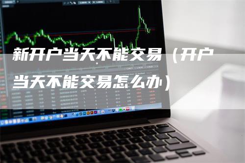 新开户当天不能交易（开户当天不能交易怎么办）