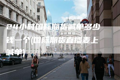 24小时国际期货喊单多少钱一个(国际期货直播麦上喊单)