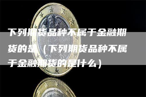 下列期货品种不属于金融期货的是（下列期货品种不属于金融期货的是什么）