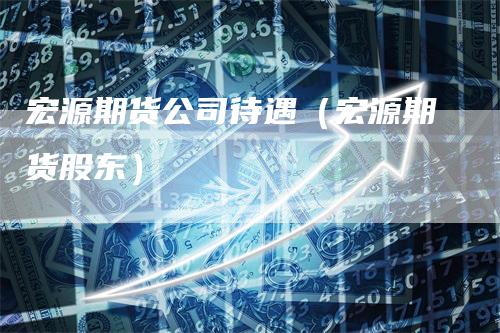 宏源期货公司待遇（宏源期货股东）