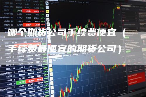 哪个期货公司手续费便宜（手续费最便宜的期货公司）