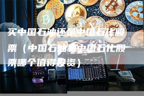 买中国石油还是中国石化股票（中国石油和中国石化股票哪个值得投资）