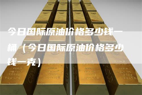 今日国际原油价格多少钱一桶（今日国际原油价格多少钱一克）