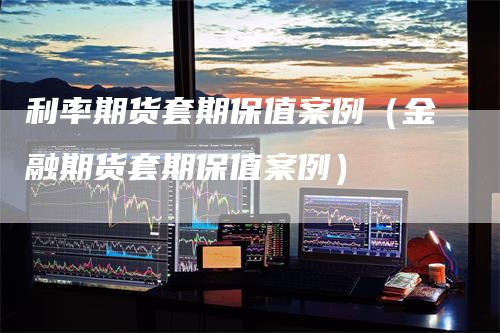 利率期货套期保值案例（金融期货套期保值案例）