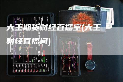 大王期货财经直播室(大王财经直播间)