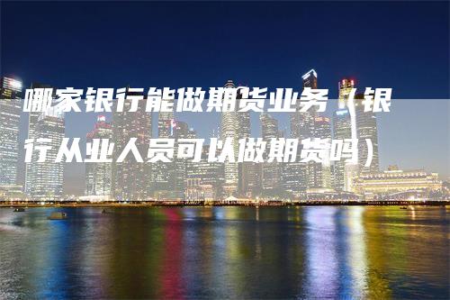 哪家银行能做期货业务（银行从业人员可以做期货吗）