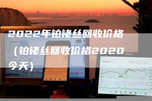2022年铂铑丝回收价格（铂铑丝回收价格2020今天）