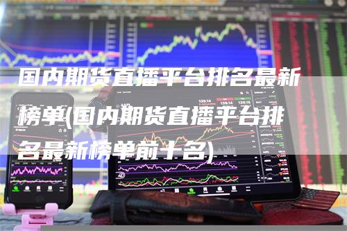 国内期货直播平台排名最新榜单(国内期货直播平台排名最新榜单前十名)