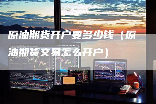 原油期货开户要多少钱（原油期货交易怎么开户）