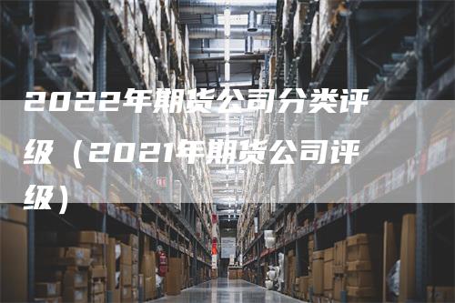 2022年期货公司分类评级（2021年期货公司评级）