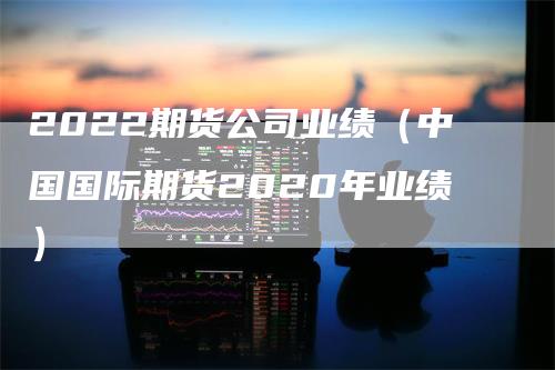 2022期货公司业绩（中国国际期货2020年业绩）