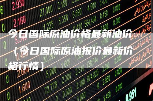 今日国际原油价格最新油价（今日国际原油报价最新价格行情）