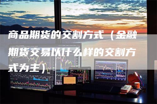 商品期货的交割方式（金融期货交易以什么样的交割方式为主）