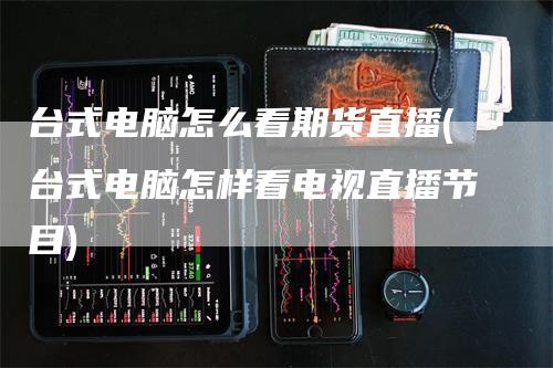 台式电脑怎么看期货直播(台式电脑怎样看电视直播节目)