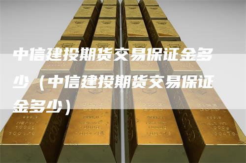 中信建投期货交易保证金多少（中信建投期货交易保证金多少）