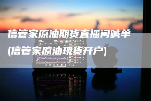 信管家原油期货直播间喊单(信管家原油现货开户)