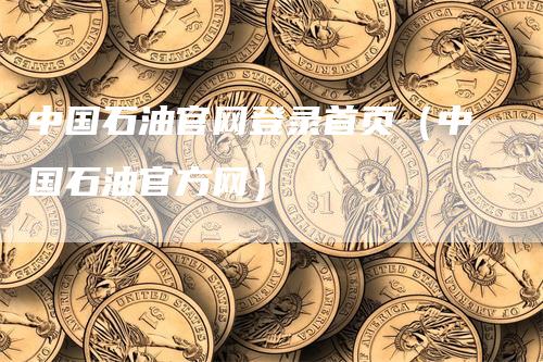 中国石油官网登录首页（中国石油官方网）