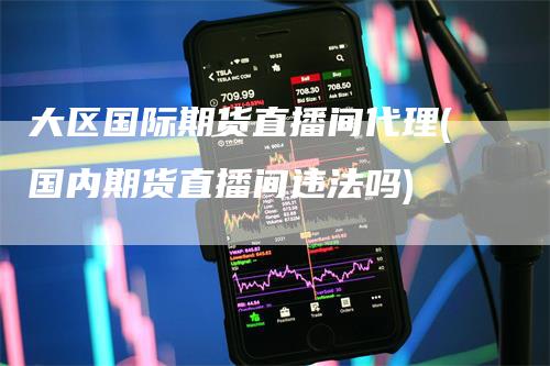 大区国际期货直播间代理(国内期货直播间违法吗)