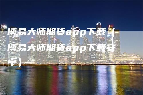 博易大师期货app下载（博易大师期货app下载安卓）