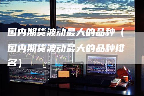 国内期货波动最大的品种（国内期货波动最大的品种排名）