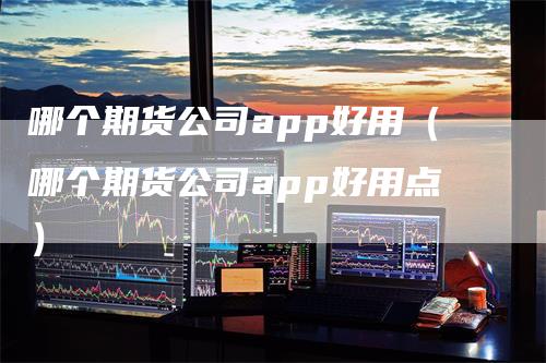 哪个期货公司app好用（哪个期货公司app好用点）
