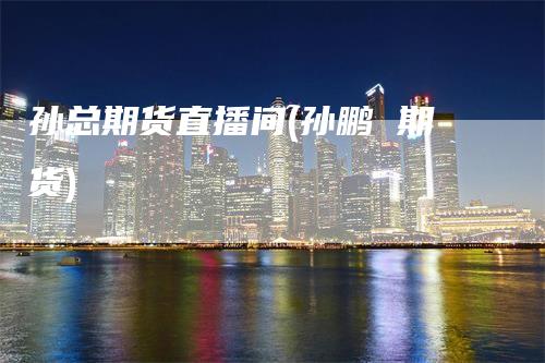 孙总期货直播间(孙鹏 期货)