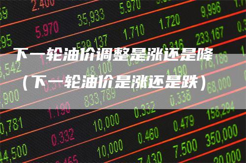 下一轮油价调整是涨还是降（下一轮油价是涨还是跌）