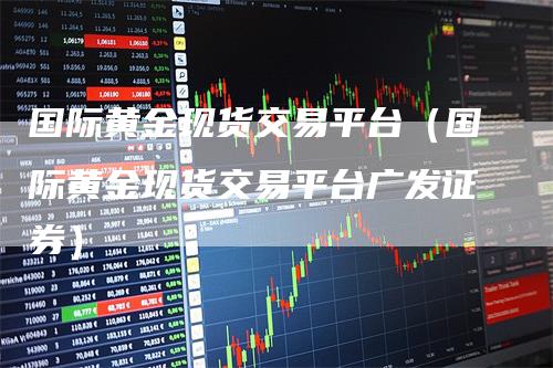 国际黄金现货交易平台（国际黄金现货交易平台广发证券）