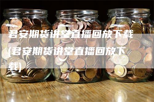 君安期货讲堂直播回放下载(君安期货讲堂直播回放下载)