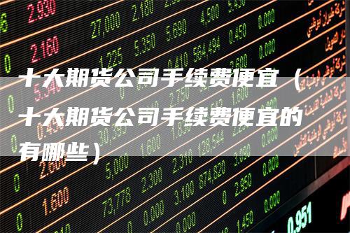十大期货公司手续费便宜（十大期货公司手续费便宜的有哪些）
