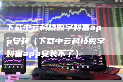 下载中云科技数字财富app安装（下载中云科技数字财富app安装不了）
