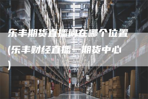 乐丰期货直播间在哪个位置(乐丰财经直播一期货中心)