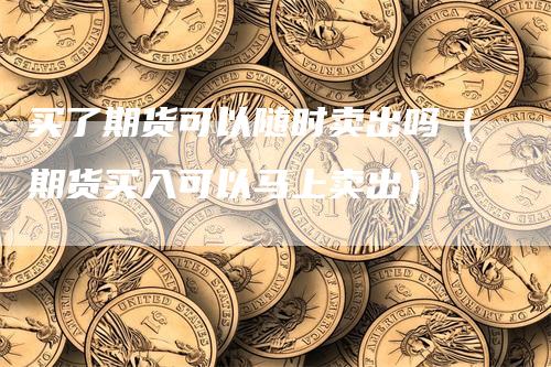 买了期货可以随时卖出吗（期货买入可以马上卖出）