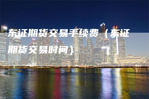 东证期货交易手续费（东证期货交易时间）