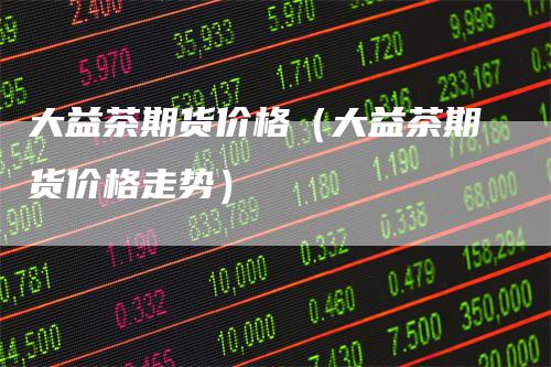 大益茶期货价格（大益茶期货价格走势）