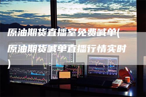原油期货直播室免费喊单(原油期货喊单直播行情实时)