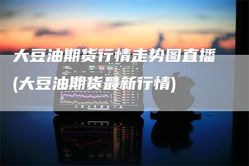 大豆油期货行情走势图直播(大豆油期货最新行情)