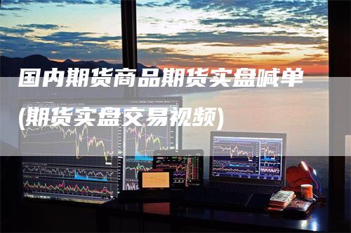 国内期货商品期货实盘喊单(期货实盘交易视频)